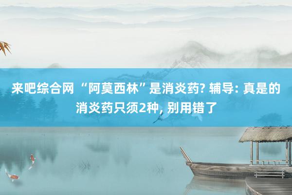 来吧综合网 “阿莫西林”是消炎药? 辅导: 真是的消炎药只须2种, 别用错了