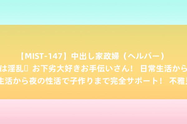 【MIST-147】中出し家政婦（ヘルパー） 清楚で美人な出張家政婦は淫乱・お下劣大好きお手伝いさん！ 日常生活から夜の性活で子作りまで完全サポート！ 不雅见解国开幕式有感