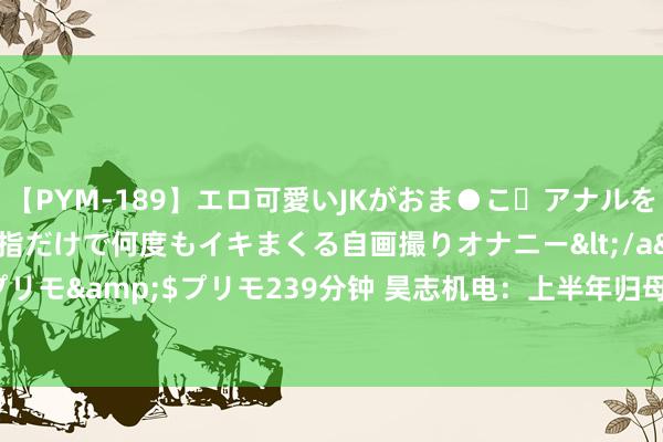 【PYM-189】エロ可愛いJKがおま●こ・アナルをいっぱい見せちゃう 指だけで何度もイキまくる自画撮りオナニー</a>2016-04-18プリモ&$プリモ239分钟 昊志机电：上半年归母净利润5491.79万元 同比扭亏为盈