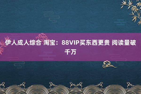 伊人成人综合 淘宝：88VIP买东西更贵 阅读量破千万