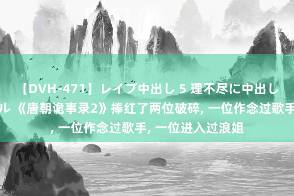 【DVH-471】レイプ中出し 5 理不尽に中出しされた7人のギャル 《唐朝诡事录2》捧红了两位破碎, 一位作念过歌手, 一位进入过浪姐