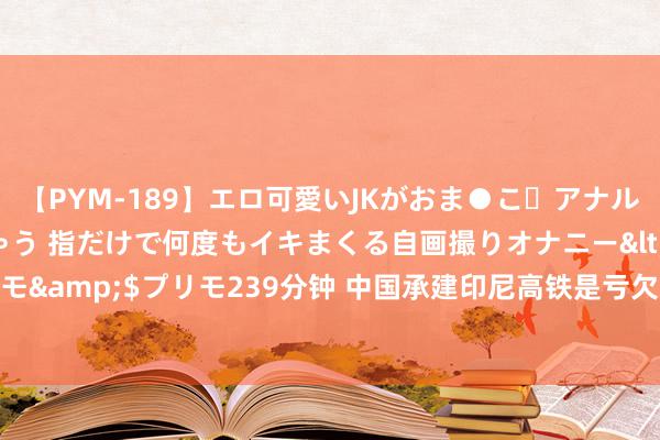 【PYM-189】エロ可愛いJKがおま●こ・アナルをいっぱい見せちゃう 指だけで何度もイキまくる自画撮りオナニー</a>2016-04-18プリモ&$プリモ239分钟 中国承建印尼高铁是亏欠？通车后才透彻剖析，一般东谈主思象不到