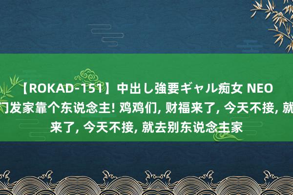 【ROKAD-151】中出し強要ギャル痴女 NEO 4時間 财福领进门发家靠个东说念主! 鸡鸡们, 财福来了, 今天不接, 就去别东说念主家