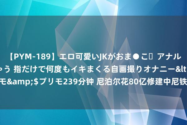 【PYM-189】エロ可愛いJKがおま●こ・アナルをいっぱい見せちゃう 指だけで何度もイキまくる自画撮りオナニー</a>2016-04-18プリモ&$プリモ239分钟 尼泊尔花80亿修建中尼铁路，印度东拦西阻，中尼铁路为何非修不可