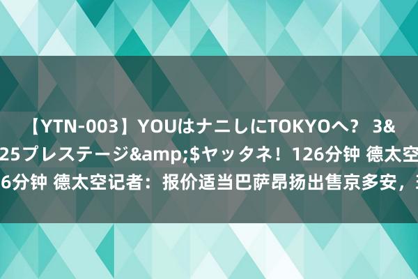 【YTN-003】YOUはナニしにTOKYOへ？ 3</a>2016-11-25プレステージ&$ヤッタネ！126分钟 德太空记者：报价适当巴萨昂扬出售京多安，球员不盘算推算离队