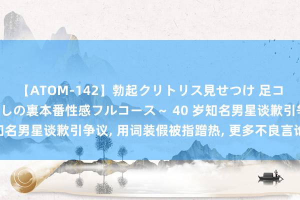 【ATOM-142】勃起クリトリス見せつけ 足コキ回春クリニック ～癒しの裏本番性感フルコース～ 40 岁知名男星谈歉引争议, 用词装假被指蹭热, 更多不良言论被曝光