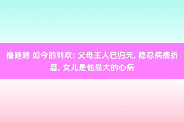 撸踏踏 如今的刘欢: 父母王人已归天, 隐忍病痛折磨, 女儿是他最大的心病