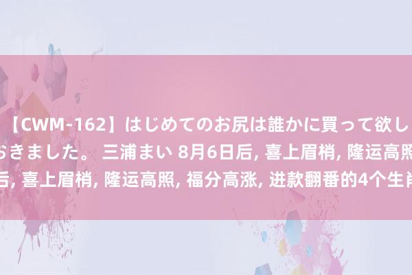 【CWM-162】はじめてのお尻は誰かに買って欲しくて今日までとっておきました。 三浦まい 8月6日后, 喜上眉梢, 隆运高照, 福分高涨, 进款翻番的4个生肖