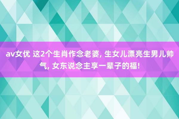 av女优 这2个生肖作念老婆, 生女儿漂亮生男儿帅气, 女东说念主享一辈子的福!