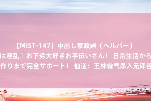 【MIST-147】中出し家政婦（ヘルパー） 清楚で美人な出張家政婦は淫乱・お下劣大好きお手伝いさん！ 日常生活から夜の性活で子作りまで完全サポート！ 仙逆：王林霸气杀入无锋谷，五大长老被灭，藤七念念活却活不成