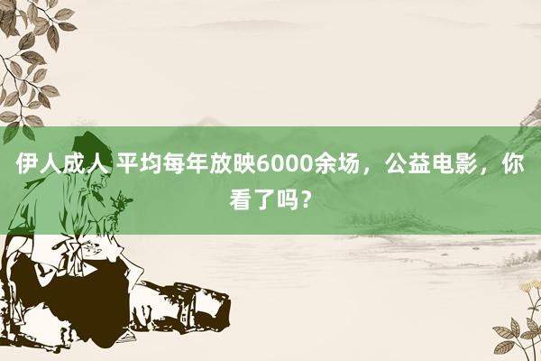 伊人成人 平均每年放映6000余场，公益电影，你看了吗？