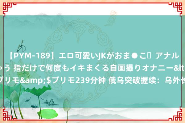 【PYM-189】エロ可愛いJKがおま●こ・アナルをいっぱい見せちゃう 指だけで何度もイキまくる自画撮りオナニー</a>2016-04-18プリモ&$プリモ239分钟 俄乌突破握续：乌外长将访华，外界推断其或寻中国助力停战