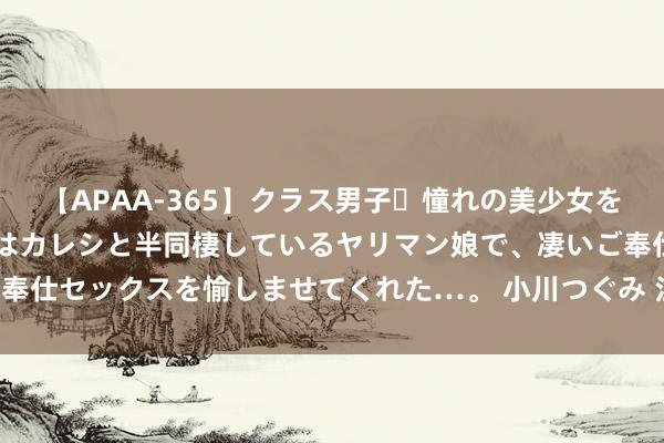 【APAA-365】クラス男子・憧れの美少女をラブホに連れ込むと、実はカレシと半同棲しているヤリマン娘で、凄いご奉仕セックスを愉しませてくれた…。 小川つぐみ 江浙沪，也有“白菜房”