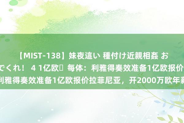【MIST-138】妹夜這い 種付け近親相姦 お兄ちゃんの精子で孕んでくれ！ 4 1亿欧❗每体：利雅得奏效准备1亿欧报价拉菲尼亚，开2000万欧年薪