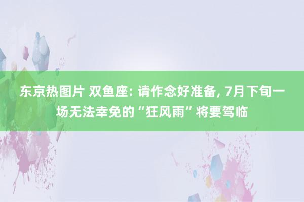 东京热图片 双鱼座: 请作念好准备, 7月下旬一场无法幸免的“狂风雨”将要驾临