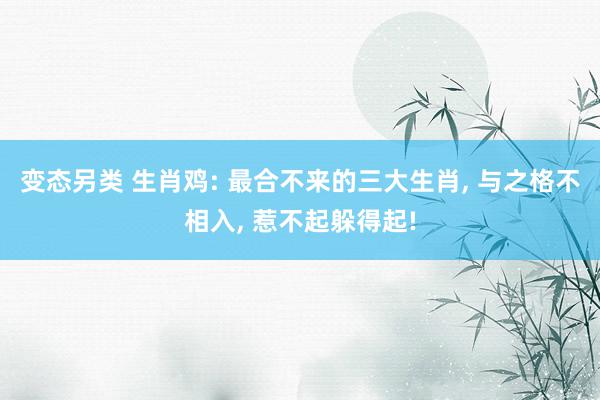 变态另类 生肖鸡: 最合不来的三大生肖, 与之格不相入, 惹不起躲得起!