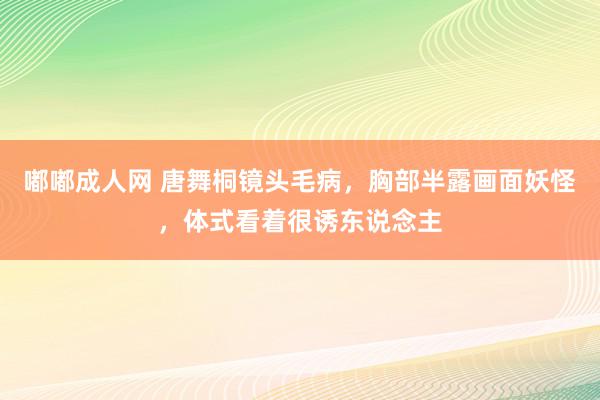 嘟嘟成人网 唐舞桐镜头毛病，胸部半露画面妖怪，体式看着很诱东说念主