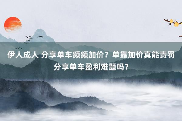 伊人成人 分享单车频频加价？单靠加价真能责罚分享单车盈利难题吗？