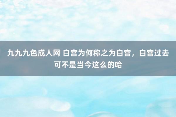 九九九色成人网 白宫为何称之为白宫，白宫过去可不是当今这么的哈