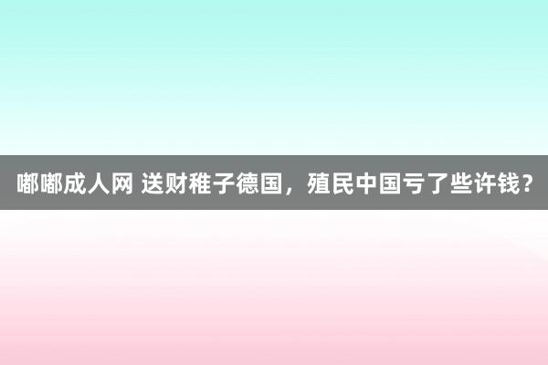 嘟嘟成人网 送财稚子德国，殖民中国亏了些许钱？