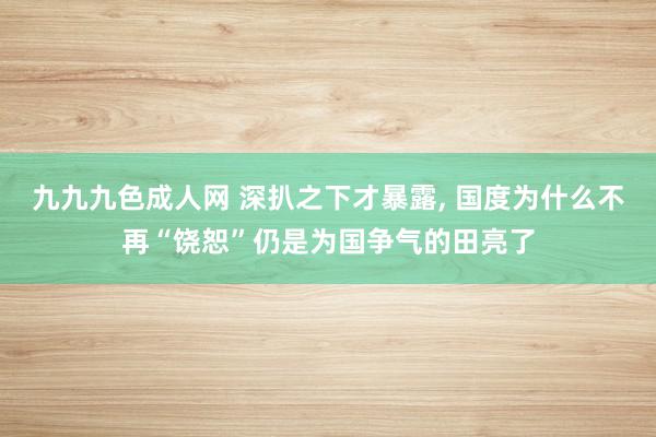 九九九色成人网 深扒之下才暴露, 国度为什么不再“饶恕”仍是为国争气的田亮了