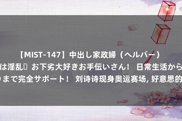 【MIST-147】中出し家政婦（ヘルパー） 清楚で美人な出張家政婦は淫乱・お下劣大好きお手伝いさん！ 日常生活から夜の性活で子作りまで完全サポート！ 刘诗诗现身奥运赛场, 好意思的令东谈主浑身打激灵, 附近的老外皆看呆了!