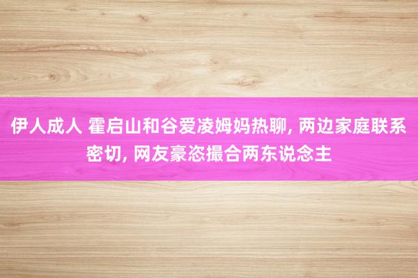 伊人成人 霍启山和谷爱凌姆妈热聊, 两边家庭联系密切, 网友豪恣撮合两东说念主