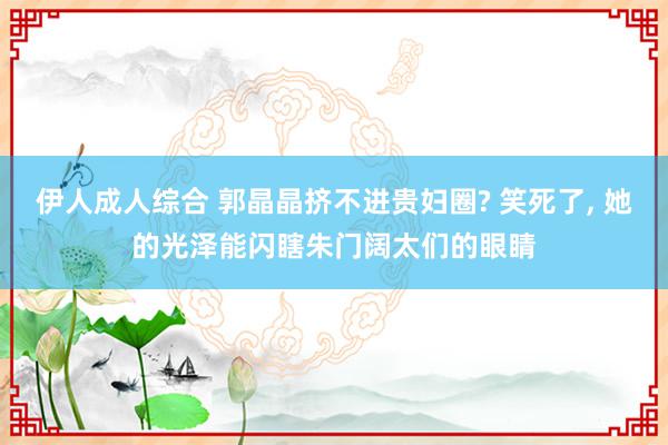 伊人成人综合 郭晶晶挤不进贵妇圈? 笑死了, 她的光泽能闪瞎朱门阔太们的眼睛