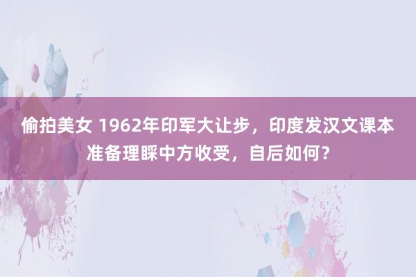 偷拍美女 1962年印军大让步，印度发汉文课本准备理睬中方收受，自后如何？