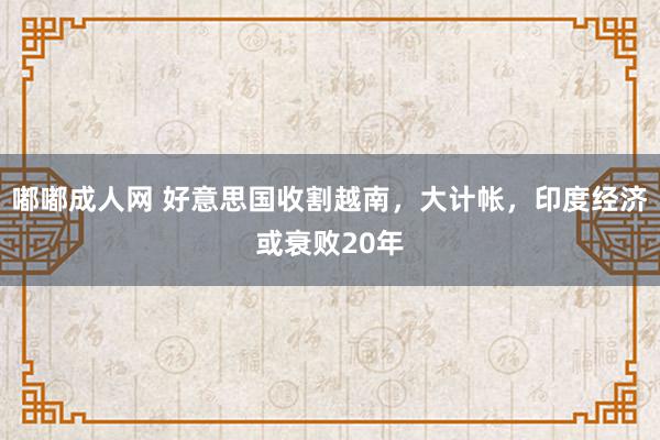 嘟嘟成人网 好意思国收割越南，大计帐，印度经济或衰败20年