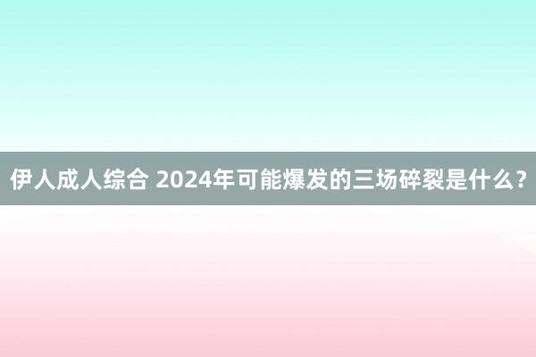 伊人成人综合 2024年可能爆发的三场碎裂是什么？