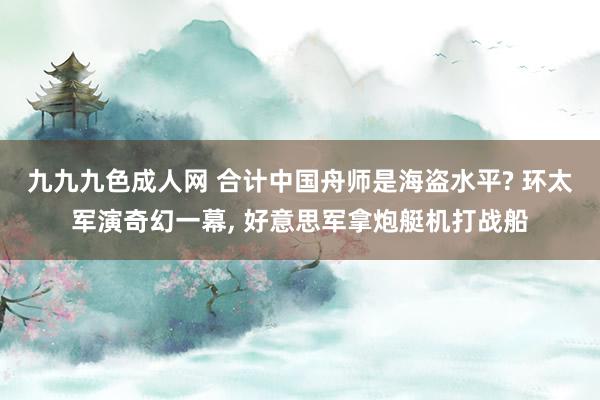 九九九色成人网 合计中国舟师是海盗水平? 环太军演奇幻一幕, 好意思军拿炮艇机打战船