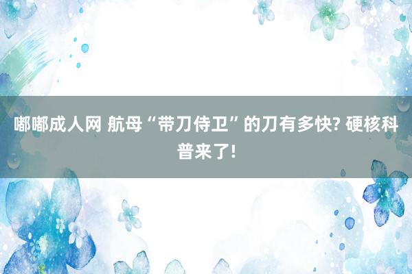 嘟嘟成人网 航母“带刀侍卫”的刀有多快? 硬核科普来了!