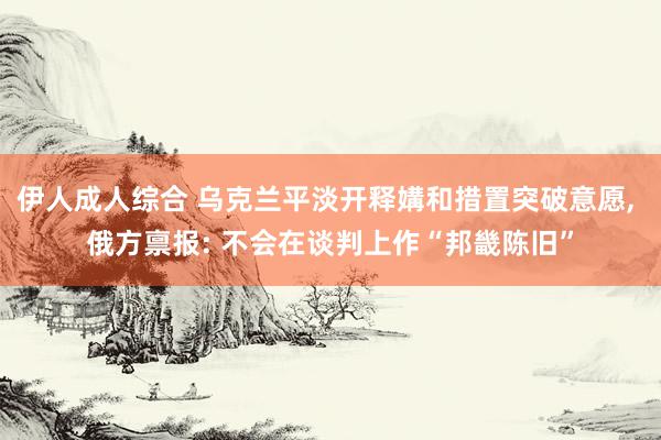 伊人成人综合 乌克兰平淡开释媾和措置突破意愿, 俄方禀报: 不会在谈判上作“邦畿陈旧”