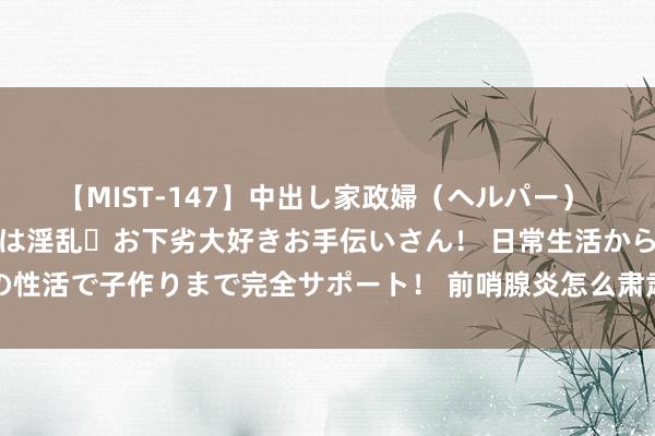 【MIST-147】中出し家政婦（ヘルパー） 清楚で美人な出張家政婦は淫乱・お下劣大好きお手伝いさん！ 日常生活から夜の性活で子作りまで完全サポート！ 前哨腺炎怎么肃肃？前哨腺最“爱”的6大食品