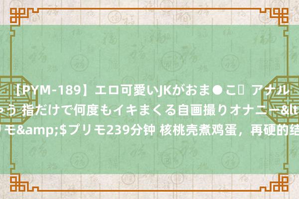 【PYM-189】エロ可愛いJKがおま●こ・アナルをいっぱい見せちゃう 指だけで何度もイキまくる自画撮りオナニー</a>2016-04-18プリモ&$プリモ239分钟 核桃壳煮鸡蛋，再硬的结节，也要服软认输，不费钱散结的好主见！