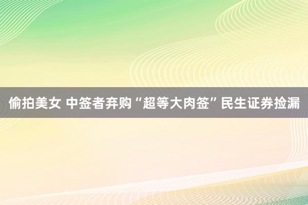 偷拍美女 中签者弃购“超等大肉签”民生证券捡漏