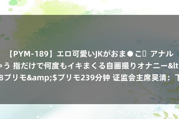 【PYM-189】エロ可愛いJKがおま●こ・アナルをいっぱい見せちゃう 指だけで何度もイキまくる自画撮りオナニー</a>2016-04-18プリモ&$プリモ239分钟 证监会主席吴清：下一步监监责任重心凸起“强”和“严”