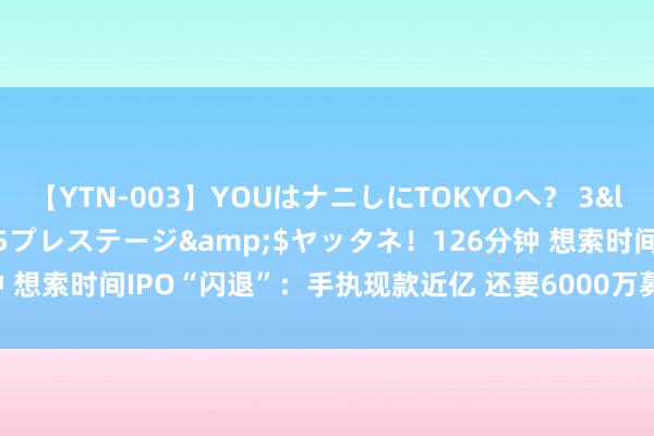 【YTN-003】YOUはナニしにTOKYOへ？ 3</a>2016-11-25プレステージ&$ヤッタネ！126分钟 想索时间IPO“闪退”：手执现款近亿 还要6000万募资补流？| IPO不雅察