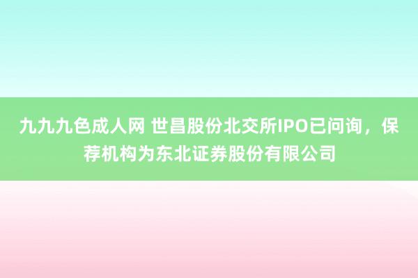 九九九色成人网 世昌股份北交所IPO已问询，保荐机构为东北证券股份有限公司