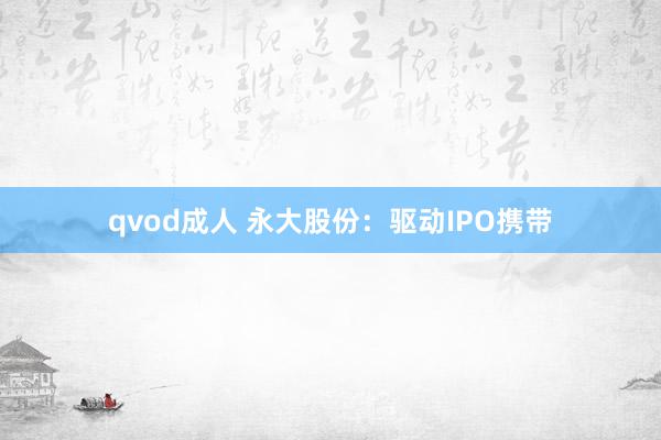 qvod成人 永大股份：驱动IPO携带