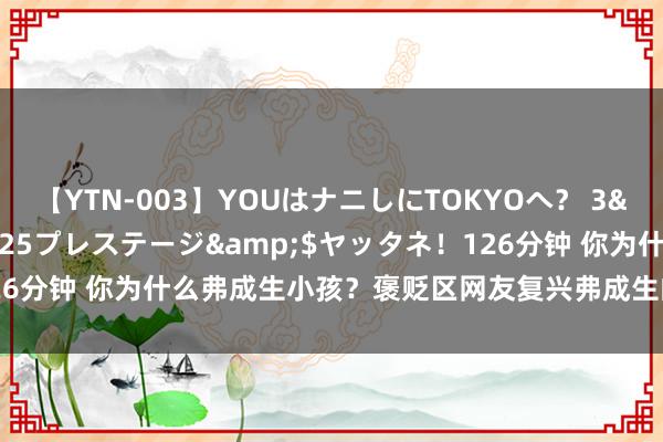 【YTN-003】YOUはナニしにTOKYOへ？ 3</a>2016-11-25プレステージ&$ヤッタネ！126分钟 你为什么弗成生小孩？褒贬区网友复兴弗成生的意义，把我逗乐了