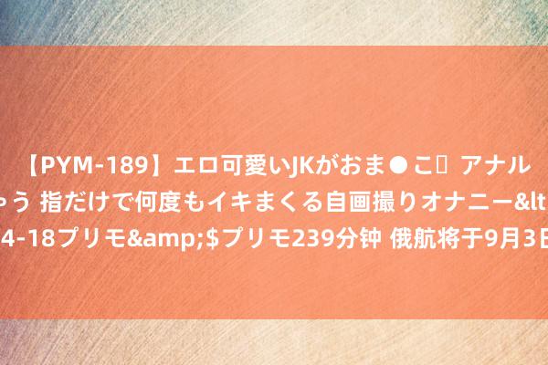 【PYM-189】エロ可愛いJKがおま●こ・アナルをいっぱい見せちゃう 指だけで何度もイキまくる自画撮りオナニー</a>2016-04-18プリモ&$プリモ239分钟 俄航将于9月3日通畅叶卡捷琳堡飞往三亚的航班