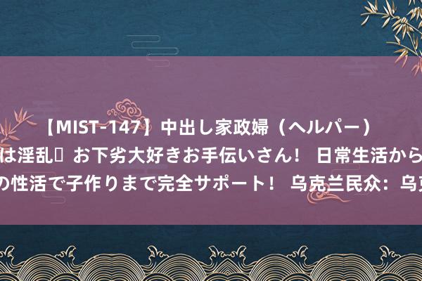 【MIST-147】中出し家政婦（ヘルパー） 清楚で美人な出張家政婦は淫乱・お下劣大好きお手伝いさん！ 日常生活から夜の性活で子作りまで完全サポート！ 乌克兰民众：乌克兰的圆寂率是出身率的三倍