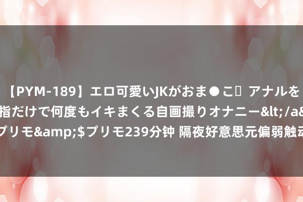 【PYM-189】エロ可愛いJKがおま●こ・アナルをいっぱい見せちゃう 指だけで何度もイキまくる自画撮りオナニー</a>2016-04-18プリモ&$プリモ239分钟 隔夜好意思元偏弱触动 伦铜收跌0.39%至6462好意思元