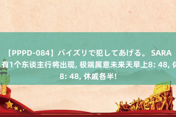 【PPPD-084】パイズリで犯してあげる。 SARA 狮子座; 有1个东谈主行将出现, 极端属意未来天早上8: 48, 休戚各半!