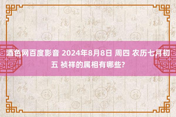 酒色网百度影音 2024年8月8日 周四 农历七月初五 祯祥的属相有哪些?