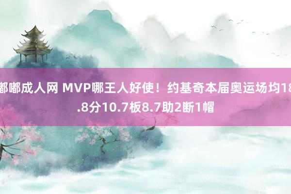 嘟嘟成人网 MVP哪王人好使！约基奇本届奥运场均18.8分10.7板8.7助2断1帽