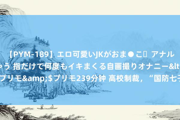 【PYM-189】エロ可愛いJKがおま●こ・アナルをいっぱい見せちゃう 指だけで何度もイキまくる自画撮りオナニー</a>2016-04-18プリモ&$プリモ239分钟 高校制裁，“国防七子”扫数中招！“清华、北大”逃过一劫