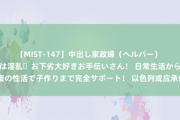 【MIST-147】中出し家政婦（ヘルパー） 清楚で美人な出張家政婦は淫乱・お下劣大好きお手伝いさん！ 日常生活から夜の性活で子作りまで完全サポート！ 以色列或应承停战，内塔尼亚胡准备和谐